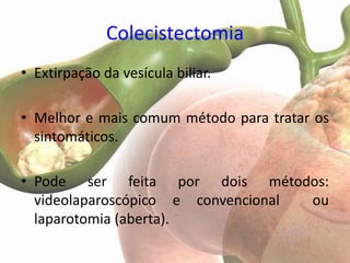 Colecistectomia
• Extirpação da vesícula biliar.

• Melhor e mais comum método para tratar os
  sintomáticos.

• Pode ser feita por dois métodos:
  videolaparoscópico e convencional ou
  laparotomia (aberta).
 
