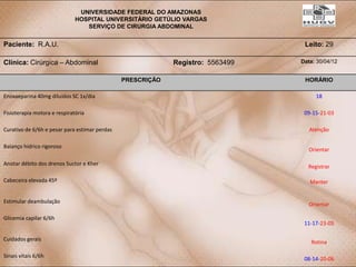 UNIVERSIDADE FEDERAL DO AMAZONAS
                              HOSPITAL UNIVERSITÁRIO GETÚLIO VARGAS
                                 SERVIÇO DE CIRURGIA ABDOMINAL


Paciente: R.A.U.                                                                 Leito: 29

Clínica: Cirúrgica – Abdominal                              Registro: 5563499   Data: 30/04/12


                                               PRESCRIÇÃO                        HORÁRIO

Enoxaeparina 40mg diluídos SC 1x/dia                                                 18

Fisioterapia motora e respiratória                                               09-15-21-03

Curativo de 6/6h e pesar para estimar perdas                                       Atenção

Balanço hídrico rigoroso
                                                                                   Orientar

Anotar débito dos drenos Suctor e Kher
                                                                                  Registrar

Cabeceira elevada 45º                                                              Manter


Estimular deambulação
                                                                                   Orientar

Glicemia capilar 6/6h
                                                                                 11-17-23-05

Cuidados gerais
                                                                                   Rotina

Sinais vitais 6/6h
                                                                                 08-14-20-06
 