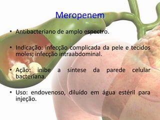 Meropenem
• Antibacteriano de amplo espectro.

• Indicação: infecção complicada da pele e tecidos
  moles; infecção intraabdominal.

• Ação: inibe    a   síntese da   parede   celular
  bacteriana.

• Uso: endovenoso, diluído em água estéril para
  injeção.
 