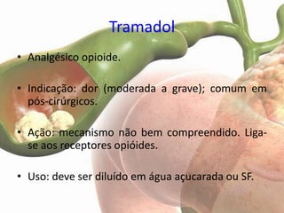 Tramadol
• Analgésico opioide.

• Indicação: dor (moderada a grave); comum em
  pós-cirúrgicos.

• Ação: mecanismo não bem compreendido. Liga-
  se aos receptores opióides.

• Uso: deve ser diluído em água açucarada ou SF.
 