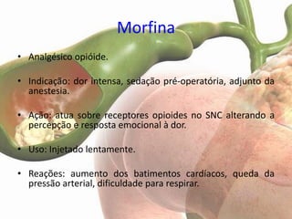 Morfina
• Analgésico opióide.

• Indicação: dor intensa, sedação pré-operatória, adjunto da
  anestesia.

• Ação: atua sobre receptores opioides no SNC alterando a
  percepção e resposta emocional à dor.

• Uso: Injetado lentamente.

• Reações: aumento dos batimentos cardíacos, queda da
  pressão arterial, dificuldade para respirar.
 