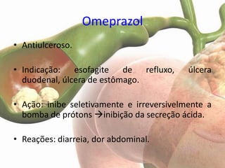 Omeprazol
• Antiulceroso.

• Indicação: esofagite de refluxo,         úlcera
  duodenal, úlcera de estômago.

• Ação: inibe seletivamente e irreversivelmente a
  bomba de prótons inibição da secreção ácida.

• Reações: diarreia, dor abdominal.
 