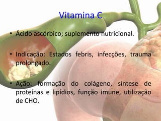 Vitamina C
• Ácido ascórbico; suplemento nutricional.

• Indicação: Estados febris, infecções, trauma
  prolongado.

• Ação: formação do colágeno, síntese de
  proteínas e lipídios, função imune, utilização
  de CHO.
 