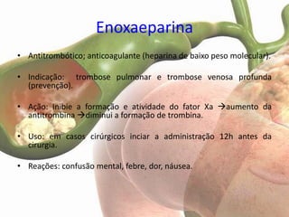 Enoxaeparina
• Antitrombótico; anticoagulante (heparina de baixo peso molecular).

• Indicação: trombose pulmonar e trombose venosa profunda
  (prevenção).

• Ação: Inibie a formação e atividade do fator Xa aumento da
  antitrombina diminui a formação de trombina.

• Uso: em casos cirúrgicos inciar a administração 12h antes da
  cirurgia.

• Reações: confusão mental, febre, dor, náusea.
 