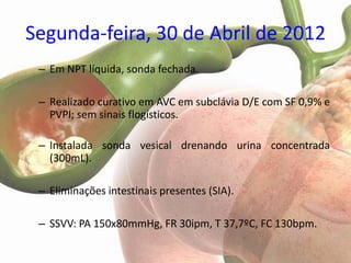 Segunda-feira, 30 de Abril de 2012
 – Em NPT líquida, sonda fechada.

 – Realizado curativo em AVC em subclávia D/E com SF 0,9% e
   PVPI; sem sinais flogísticos.

 – Instalada sonda vesical drenando urina concentrada
   (300mL).

 – Eliminações intestinais presentes (SIA).

 – SSVV: PA 150x80mmHg, FR 30ipm, T 37,7ºC, FC 130bpm.
 