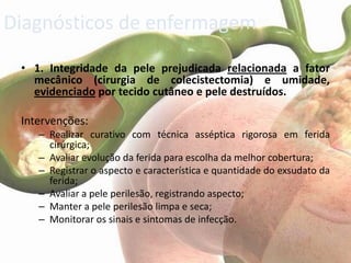 Diagnósticos de enfermagem
 • 1. Integridade da pele prejudicada relacionada a fator
   mecânico (cirurgia de colecistectomia) e umidade,
   evidenciado por tecido cutâneo e pele destruídos.

 Intervenções:
    – Realizar curativo com técnica asséptica rigorosa em ferida
      cirúrgica;
    – Avaliar evolução da ferida para escolha da melhor cobertura;
    – Registrar o aspecto e característica e quantidade do exsudato da
      ferida;
    – Avaliar a pele perilesão, registrando aspecto;
    – Manter a pele perilesão limpa e seca;
    – Monitorar os sinais e sintomas de infecção.
 