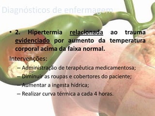 Diagnósticos de enfermagem

 • 2. Hipertermia relacionada ao trauma
   evidenciado por aumento da temperatura
   corporal acima da faixa normal.
 Intervenções:
   – Administração de terapêutica medicamentosa;
   – Diminuir as roupas e cobertores do paciente;
   – Aumentar a ingesta hídrica;
   – Realizar curva térmica a cada 4 horas.
 