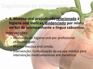 Diagnósticos de enfermagem

 • 4. Mucosa oral prejudicada relacionada à
   higiene oral ineficaz, evidenciado por relato
   verbal de acompanhante e língua saburrosa.
 Intervenções:
   – Realização de higiene oral por profissional
     utilizando gaze.
   – Manter mucosa oral úmida.
   – Intervenção: Comunicação da equipe médica para
     intervenção medicamentosa anti hemética.
 