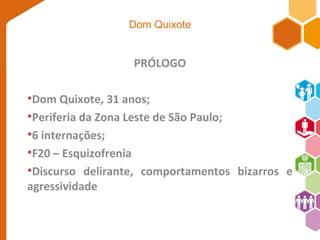 Dom Quixote 
PRÓLOGO 
•Dom Quixote, 31 anos; 
•Periferia da Zona Leste de São Paulo; 
•6 internações; 
•F20 – Esquizofrenia 
•Discurso delirante, comportamentos bizarros e 
agressividade 
 