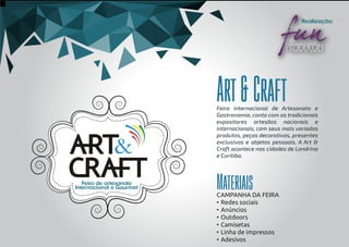 Feira internacional de Artesanato e
Gastronomia, conta com os tradicionais
expositores artesãos nacionais e
internacionais, com seus mais variados
produtos, peças decorativas, presentes
exclusivos e objetos pessoais. A Art &
Craft acontece nas cidades de Londrina
e Curitiba.
Art&Craft
Materiais
Realização:
Feira de artesanato
Internacional e Gourmet
CAMPANHA DA FEIRA
• Redes sociais
• Anúncios
• Outdoors
• Camisetas
• Linha de impressos
• Adesivos
 