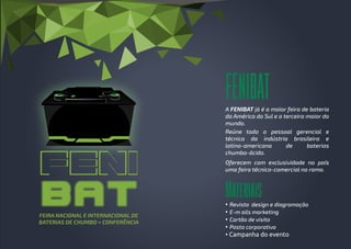 FENIBAT
Materiais
A FENIBAT já é a maior feira de bateria
da América do Sul e a terceira maior do
mundo.
Reúne todo o pessoal gerencial e
técnico da indústria brasileira e
latino-americana de baterias
chumbo-ácido.
Oferecem com exclusividade no país
uma feira técnico-comercial no ramo.
FEIRA NACIONAL E INTERNACIONAL DE
BATERIAS DE CHUMBO + CONFERÊNCIA
• Revista design e diagramação
• E-m ails marketing
• Cartão de visita
• Pasta corporativa
• Campanha do evento
 