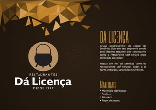 DÁLICENÇA
Materiais
Grupo gastronômico da cidade de
Londrina líder em seu segmento sendo
pelo décimo segundo ano consecutivo
como o restaurante self service mais
lembrado da cidade.
Possui um mix de serviços como os
restaurantes self service, buffet a la
carte, entregas, lanchonete e eventos.
• Materiais eletrônicos
• Folders
• Banners
• Papel de mesas
 