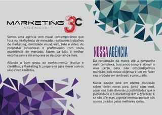 Somos uma agência com visual contemporâneo que
foca na inteligência de mercado, realizamos trabalhos
de marketing, identidade visual, web, foto e vídeo. As
propostas inovadoras e proﬁssionais com vasta
experiência de mercado, fazem da M3c a melhor
escolha para a sua empresa se destacar ainda mais.
Aliando o bom gosto ao conhecimento técnico e
cientíﬁco, a Marketing 3c prepara-se para mexer com os
seus cinco sentidos.
Da construção da marca até a campanha
mais complexa, buscamos sempre atingir o
alvo certo para não desperdiçarmos
munição, pois nosso objetivo é um só: fazer
seu produto ser lembrado e procurado.
Nossa equipe está em eterna discussão
sobre ideias novas para, junto com você,
atuar nas mais diversas possibilidades que a
publicidade e o marketing têm a oferecer. E
se não oferecer, a gente inventa, porque nós
somos pirados pelas melhores ideias.
NOSSAAGÊNCIA
 