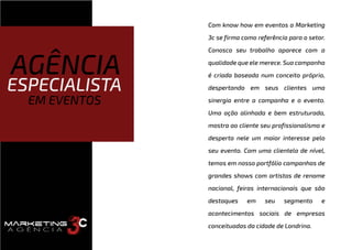 Com know how em eventos a Marketing
3c se firma como referência para o setor.
Conosco seu trabalho aparece com a
qualidade que ele merece. Sua campanha
é criada baseada num conceito próprio,
despertando em seus clientes uma
sinergia entre a campanha e o evento.
Uma ação alinhada e bem estruturada,
mostra ao cliente seu profissionalismo e
desperta nele um maior interesse pelo
seu evento. Com uma clientela de nível,
temos em nosso portfólio campanhas de
grandes shows com artistas de renome
nacional, feiras internacionais que são
destaques em seu segmento e
acontecimentos sociais de empresas
conceituadas da cidade de Londrina.
AGÊNCIA
ESPECIALISTA
EM EVENTOS
 