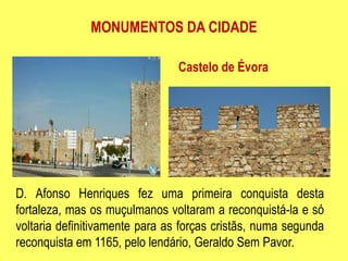 MONUMENTOS DA CIDADECastelo de ÉvoraD. Afonso Henriques fez uma primeira conquista desta fortaleza, mas os muçulmanos voltaram a reconquistá-la e só voltaria definitivamente para as forças cristãs, numa segunda reconquista em 1165, pelo lendário, Geraldo Sem Pavor.