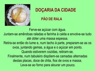 DOÇARIA DA CIDADEPÃO DE RALAFerve-se açúcar com água.Juntam-se amêndoas raladas e farinha à calda e envolve-se tudo até obter uma massa espessa. Retira-se então do lume e, num tacho à parte, preparam-se as osovos, juntando gemas, a água e o açúcar em ponto. Quando estiverem cozidas, retiram-se. Finalmente, num tabuleiro dispõem-se camadas alternadas destas placas, doce de chila, fios de ovos e massa. Leva-se ao forno para alourar um pouco. 