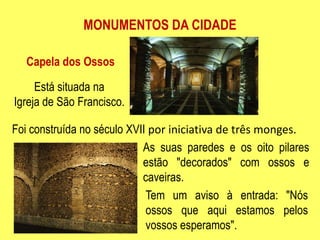 MONUMENTOS DA CIDADECapela dos OssosEstá situada naIgreja de São Francisco.Foi construída no século XVII por iniciativa de três monges.As suas paredes e os oito pilares estão "decorados" com ossos e caveiras.Tem um aviso à entrada: "Nós ossos que aqui estamos pelos vossos esperamos".