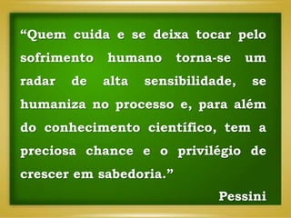 “Quem cuida e se deixa tocar pelo
sofrimento humano torna-se um
radar de alta sensibilidade, se
humaniza no processo e, para além
do conhecimento científico, tem a
preciosa chance e o privilégio de
crescer em sabedoria.”
Pessini
 