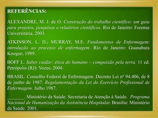 REFERÊNCIAS:
ALEXANDRE, M. J. de O. Construção do trabalho científico: um guia
para projetos, pesquisas e relatórios científicos. Rio de Janeiro: Forense
Universitária, 2003.
ATKINSON, L. D.; MURRAY, M.E. Fundamentos de Enfermagem:
introdução ao processo de enfermagem. Rio de Janeiro: Guanabara
Koogan, 1989.
BOFF L. Saber cuidar: ética do humano – compaixão pela terra. 11 ed.
Petrópolis (RJ): Vozes; 2004.
BRASIL. Conselho Federal de Enfermagem. Decreto Lei nº 94.406, de 8
de junho de 1987. Regulamentação da Lei do Exercício Profissional de
Enfermagem. Julho 1987.
_______. Ministério da Saúde. Secretaria de Atenção à Saúde. Programa
Nacional de Humanização da Assistência Hospitalar. Brasília: Ministério
da Saúde. 2001.
 