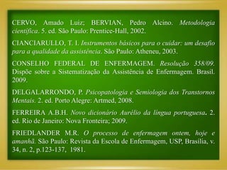 CERVO, Amado Luiz; BERVIAN, Pedro Alcino. Metodologia
científica. 5. ed. São Paulo: Prentice-Hall, 2002.
CIANCIARULLO, T. I. Instrumentos básicos para o cuidar: um desafio
para a qualidade da assistência. São Paulo: Atheneu, 2003.
CONSELHO FEDERAL DE ENFERMAGEM. Resolução 358/09.
Dispõe sobre a Sistematização da Assistência de Enfermagem. Brasil.
2009.
DELGALARRONDO, P. Psicopatologia e Semiologia dos Transtornos
Mentais. 2. ed. Porto Alegre: Artmed, 2008.
FERREIRA A.B.H. Novo dicionário Aurélio da língua portuguesa. 2.
ed. Rio de Janeiro: Nova Fronteira; 2009.
FRIEDLANDER M.R. O processo de enfermagem ontem, hoje e
amanhã. São Paulo: Revista da Escola de Enfermagem, USP, Brasília, v.
34, n. 2, p.123-137, 1981.
 