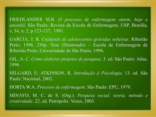 FRIEDLANDER M.R. O processo de enfermagem ontem, hoje e
amanhã. São Paulo: Revista da Escola de Enfermagem, USP, Brasília,
v. 34, n. 2, p.123-137, 1981.
GARCIA, T. R. Cuidando de adolescentes grávidas solteiras. Ribeirão
Preto, 1996. 256p. Tese (Doutorado) – Escola de Enfermagem de
Ribeirão Preto, Universidade de São Paulo. 1996.
GIL, A. C. Como elaborar projetos de pesquisa. 3. ed. São Paulo: Atlas,
1996 .
HILGARD, E; ATKINSON, R. Introdução à Psicologia. 13. ed. São
Paulo: Nacional, 2002.
HORTA W.A. Processo de enfermagem. São Paulo: EPU, 1979.
MINAYO, M. C. de S. (Org.). Pesquisa social: teoria, método e
criatividade. 22. ed. Petrópolis: Vozes, 2003.
 