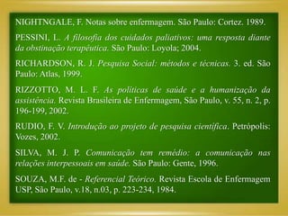 NIGHTNGALE, F. Notas sobre enfermagem. São Paulo: Cortez. 1989.
PESSINI, L. A filosofia dos cuidados paliativos: uma resposta diante
da obstinação terapêutica. São Paulo: Loyola; 2004.
RICHARDSON, R. J. Pesquisa Social: métodos e técnicas. 3. ed. São
Paulo: Atlas, 1999.
RIZZOTTO, M. L. F. As políticas de saúde e a humanização da
assistência. Revista Brasileira de Enfermagem, São Paulo, v. 55, n. 2, p.
196-199, 2002.
RUDIO, F. V. Introdução ao projeto de pesquisa científica. Petrópolis:
Vozes, 2002.
SILVA, M. J. P. Comunicação tem remédio: a comunicação nas
relações interpessoais em saúde. São Paulo: Gente, 1996.
SOUZA, M.F. de - Referencial Teórico. Revista Escola de Enfermagem
USP, São Paulo, v.18, n.03, p. 223-234, 1984.
 