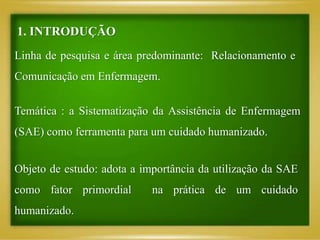 1. INTRODUÇÃO
Linha de pesquisa e área predominante: Relacionamento e
Comunicação em Enfermagem.
Temática : a Sistematização da Assistência de Enfermagem
(SAE) como ferramenta para um cuidado humanizado.
Objeto de estudo: adota a importância da utilização da SAE
como fator primordial na prática de um cuidado
humanizado.
 