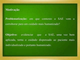 Motivação
Problematização: em que contexto a SAE vem a
corroborar para um cuidado mais humanizado?
Objetivo: evidenciar que a SAE, uma vez bem
aplicada, torna o cuidado dispensado ao paciente mais
individualizado e portanto humanizado.
 