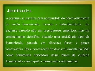A pesquisa se justifica pela necessidade do desenvolvimento
do cuidar humanizado, visando a individualidade do
paciente baseado não em pressupostos empíricos, mas no
conhecimento científico, visando uma assistência além de
humanizada, pautada em alicerces fortes e pouco
contestáveis. Daí a necessidade do desenvolvimento da SAE
como ferramenta norteadora nessa busca do cuidado
humanizado, sem o qual o mesmo não seria possível.
Justificativa
 