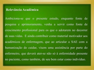 Ambiciona-se que o presente estudo, enquanto fonte de
pesquisa e aprimoramento, venha a servir como fonte de
crescimento profissional para os que o adotarem no decorrer
de suas vidas. E ainda contribuir como material motivador aos
acadêmicos de enfermagem, que ao articular a SAE com a
humanização do cuidar, visem uma assistência por parte do
enfermeiro, que deverá ater-se não só à enfermidade presente
no paciente, como também, de seu bem estar como indivíduo.
Relevância Acadêmica
 