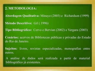 2. METODOLOGIA:
Abordagem Qualitativa: Minayo (2003) e Richardson (1999)
Método Descritivo: Gil ( 1996)
Tipo Bibliográfico: Cervo e Bervian (2002) e Vergara (2003)
Cenários: acervos de Bibliotecas públicas e privadas do Estado
do Rio de Janeiro.
Sujeitos: livros, revistas especializadas, monografias entre
outros.
A análise de dados será realizada a partir de material
bibliográfico já existentes.
 