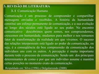 3. REVISÃO DE LITERATURA
3. 1 Comunicação Humana
Comunicação é um processo de compreender e compartilhar
mensagens enviadas e recebidas. A história da humanidade
constitui um esforço permanente de comunicação, e a sua evolução
ao longo dos séculos está ligada ao seu poder. No encontro
comunicativo descobrimos quem somos, nos compreendemos,
crescemos em humanidade, mudamos para melhor e nos tornamos
fator de transformação da realidade em que vivemos. O sucesso
das relações interpessoais está ligado ao poder da comunicação, ou
seja, é a conseqüência da boa compreensão da comunicação dos
indivíduos uns com os outros. A percepção é muito importante
durante todo o processo da comunicação. Sendo um dos principais
determinantes de como e por que um indivíduo assume e mantém
certas posições no momento exato da comunicação.
Respaldado em: Silva (1996) e Delgalarrondo (2008)
 