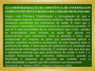 3.2 A SISTEMATIZAÇÃO DA ASSISTÊNCIA DE ENFERMAGEM
COMO INSTRUMENTO BÁSICO DO CUIDADO HUMANIZADO
Surgiu com Florence Nighthingale a preocupação de que a
enfermagem requeria conhecimentos próprios. Desde então muitas
mudanças sucederam nas instituições de saúde. É claro que a
tecnologia é necessária à modernização da assistência prestada. O
que há é uma necessidade de ter instrumentos que visem atender
as necessidades para orientar as ações que devem ser
desenvolvidas pelo enfermeiro. Está aí inserida a SAE, que
compreende um conjunto de ações que possibilitam aplicar o
método científico na prática assistencial, ao criar ligações entre o
problema de saúde, a intervenção do enfermeiro e os resultados da
assistência de enfermagem oferecida. É condição sine qua non que
o enfermeiro entenda que para proficiência do cuidar a SAE e o
cuidado humanizado são conceitos indissociáveis quando a
finalidade é dispensar ao paciente um cuidado com a
individualidade e respeito que lhe conferem sua humanidade.
Respaldado em Waldow (1998) e Tannure e Gonçalves (2008)
 