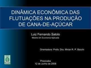 DINÂMICA ECONÔMICA DAS FLUTUAÇÕES NA PRODUÇÃO DE CANA-DE-AÇÚCAR Luiz Fernando Satolo Mestre em Economia Aplicada Orientadora: Profa. Dra. Mirian R. P. Bacchi Piracicaba 12 de Junho de 2008 