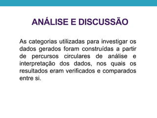 ANÁLISE E DISCUSSÃO
As categorias utilizadas para investigar os
dados gerados foram construídas a partir
de percursos circulares de análise e
interpretação dos dados, nos quais os
resultados eram verificados e comparados
entre si.
 