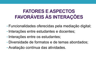 FATORES E ASPECTOS
FAVORÁVEIS ÀS INTERAÇÕES
• Funcionalidades oferecidas pela mediação digital;
• Interações entre estudantes e docentes;
• Interações entre os estudantes;
• Diversidade de formatos e de temas abordados;
• Avaliação contínua das atividades.
 
