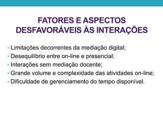 FATORES E ASPECTOS
DESFAVORÁVEIS ÀS INTERAÇÕES
• Limitações decorrentes da mediação digital;
• Desequilíbrio entre on-line e presencial;
• Interações sem mediação docente;
• Grande volume e complexidade das atividades on-line;
• Dificuldade de gerenciamento do tempo disponível.
 