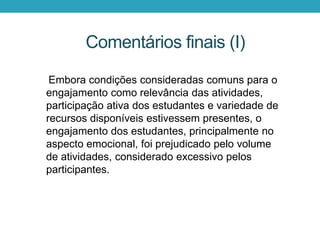 Embora condições consideradas comuns para o
engajamento como relevância das atividades,
participação ativa dos estudantes e variedade de
recursos disponíveis estivessem presentes, o
engajamento dos estudantes, principalmente no
aspecto emocional, foi prejudicado pelo volume
de atividades, considerado excessivo pelos
participantes.
Comentários finais (I)
 