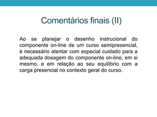 Ao se planejar o desenho instrucional do
componente on-line de um curso semipresencial,
é necessário atentar com especial cuidado para a
adequada dosagem do componente on-line, em si
mesmo, e em relação ao seu equilíbrio com a
carga presencial no contexto geral do curso.
Comentários finais (II)
 