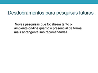 Novas pesquisas que focalizem tanto o
ambiente on-line quanto o presencial de forma
mais abrangente são recomendadas.
Desdobramentos para pesquisas futuras
 