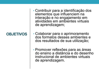 OBJETIVOS
• Contribuir para a identificação dos
elementos que influenciem na
interação e no engajamento em
atividades em ambientes virtuais
de aprendizagem;
• Colaborar para o aprimoramento
dos formatos desses ambientes e
dos resultados de sua utilização;
• Promover reflexões para as áreas
do ensino a distância e do desenho
instrucional de ambientes virtuais
de aprendizagem.
 