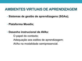 AMBIENTES VIRTUAIS DE APRENDIZAGEM
• Sistemas de gestão de aprendizagens (SGAs);
• Plataforma Moodle;
• Desenho instrucional de AVAs:
O papel do contexto;
Adequação aos estilos de aprendizagem;
AVAs na modalidade semipresencial.
 