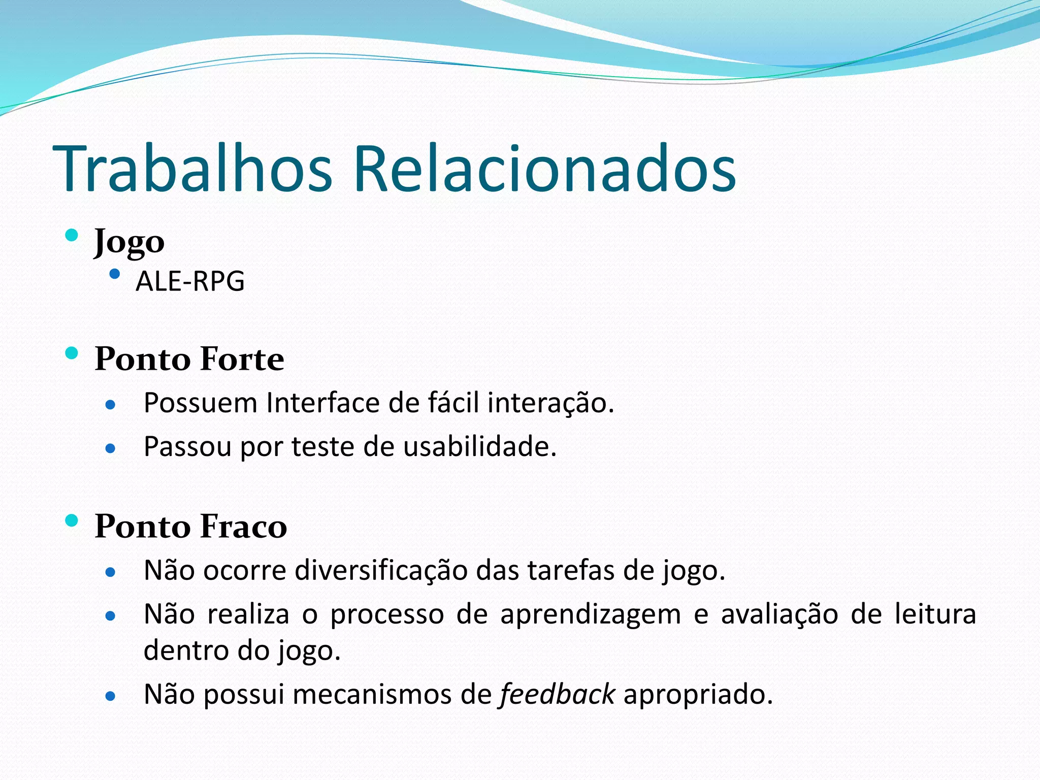 Trabalhos Relacionados
 Jogo
 ALE-RPG
 Ponto Forte
 Possuem Interface de fácil interação.
 Passou por teste de usabilidade.
 Ponto Fraco
 Não ocorre diversificação das tarefas de jogo.
 Não realiza o processo de aprendizagem e avaliação de leitura
dentro do jogo.
 Não possui mecanismos de feedback apropriado.
 