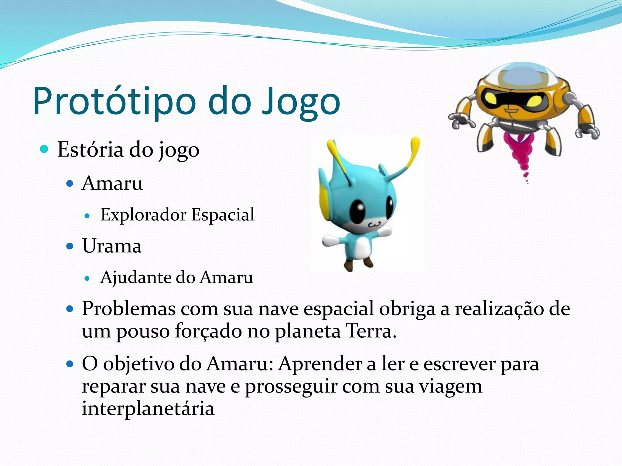 Protótipo do Jogo
 Estória do jogo
 Amaru
 Explorador Espacial
 Urama
 Ajudante do Amaru
 Problemas com sua nave espacial obriga a realização de
um pouso forçado no planeta Terra.
 O objetivo do Amaru: Aprender a ler e escrever para
reparar sua nave e prosseguir com sua viagem
interplanetária
 