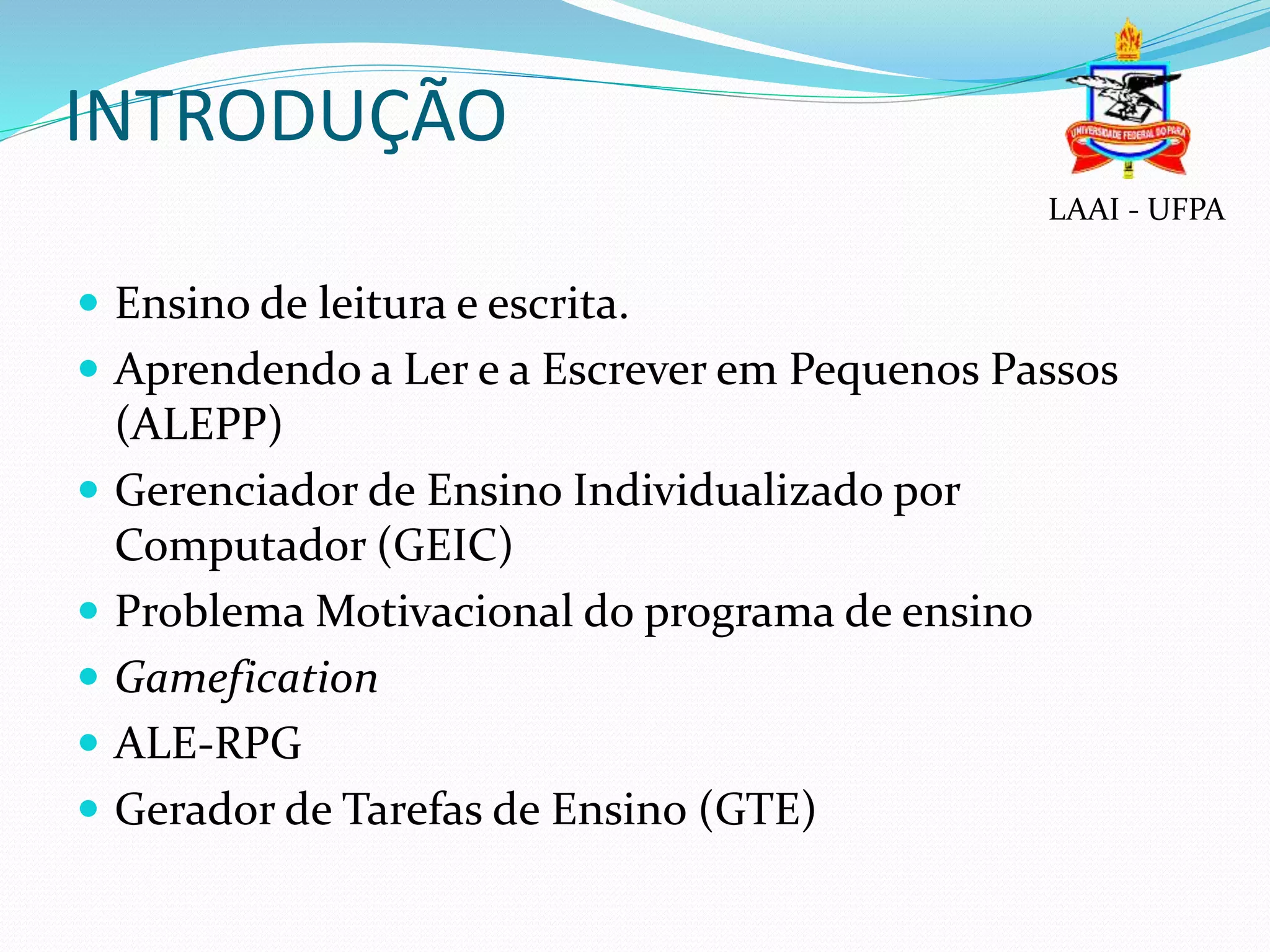 INTRODUÇÃO
 Ensino de leitura e escrita.
 Aprendendo a Ler e a Escrever em Pequenos Passos
(ALEPP)
 Gerenciador de Ensino Individualizado por
Computador (GEIC)
 Problema Motivacional do programa de ensino
 Gamefication
 ALE-RPG
 Gerador de Tarefas de Ensino (GTE)
LAAI - UFPA
 