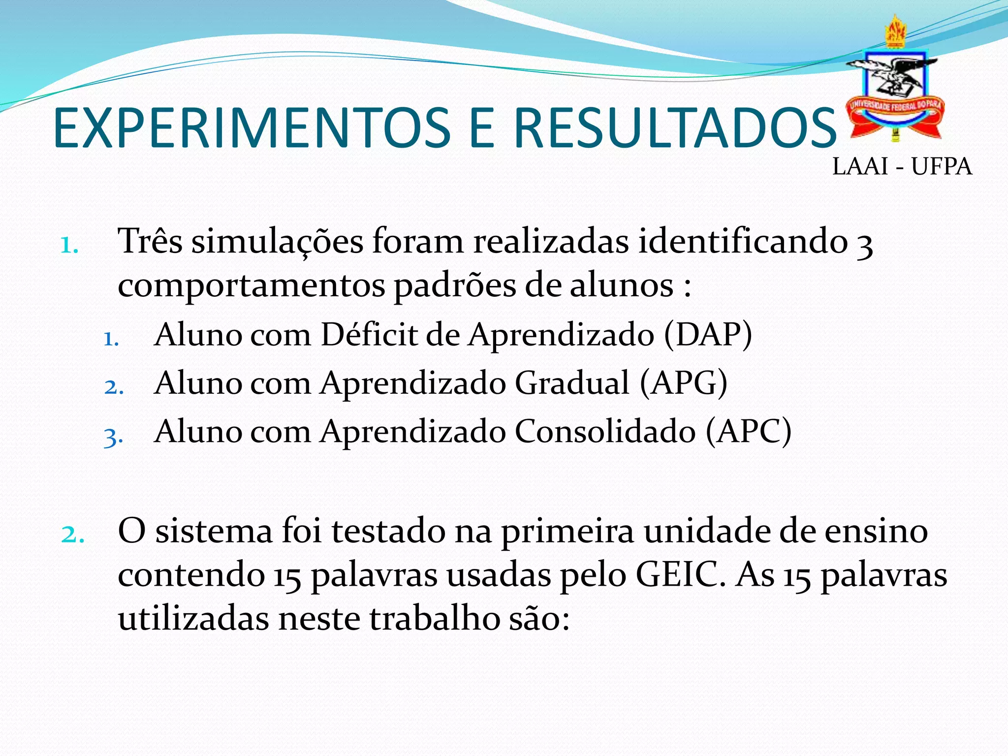 EXPERIMENTOS E RESULTADOS
1. Três simulações foram realizadas identificando 3
comportamentos padrões de alunos :
1. Aluno com Déficit de Aprendizado (DAP)
2. Aluno com Aprendizado Gradual (APG)
3. Aluno com Aprendizado Consolidado (APC)
2. O sistema foi testado na primeira unidade de ensino
contendo 15 palavras usadas pelo GEIC. As 15 palavras
utilizadas neste trabalho são:
LAAI - UFPA
 