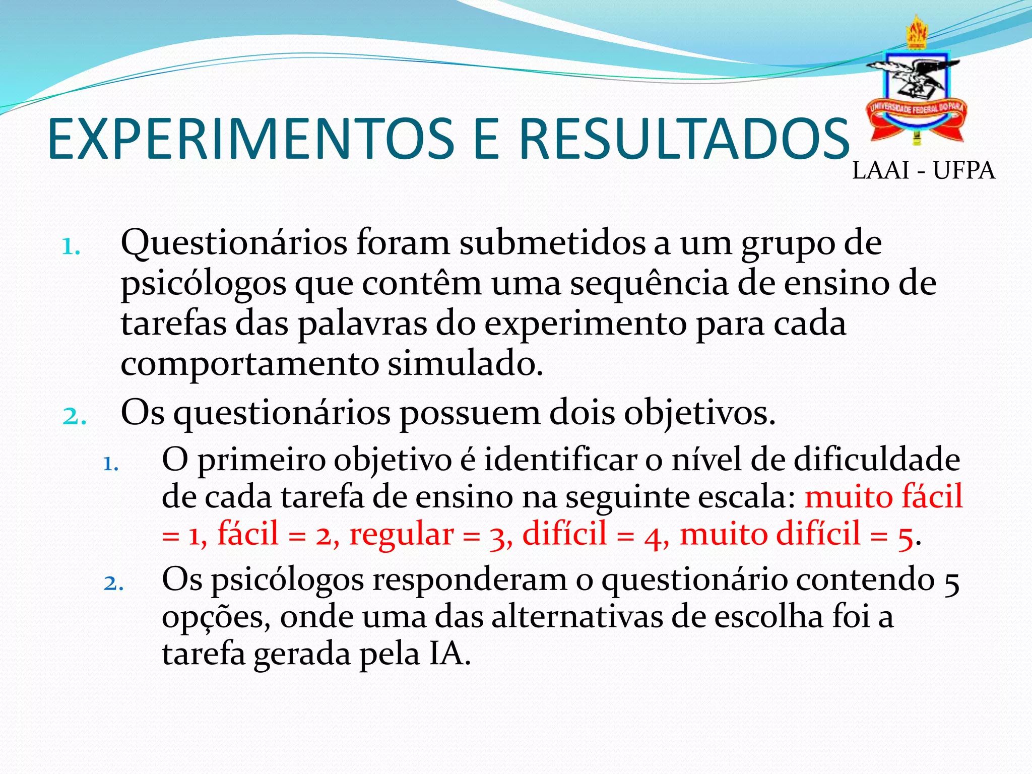 EXPERIMENTOS E RESULTADOS
1. Questionários foram submetidos a um grupo de
psicólogos que contêm uma sequência de ensino de
tarefas das palavras do experimento para cada
comportamento simulado.
2. Os questionários possuem dois objetivos.
1. O primeiro objetivo é identificar o nível de dificuldade
de cada tarefa de ensino na seguinte escala: muito fácil
= 1, fácil = 2, regular = 3, difícil = 4, muito difícil = 5.
2. Os psicólogos responderam o questionário contendo 5
opções, onde uma das alternativas de escolha foi a
tarefa gerada pela IA.
LAAI - UFPA
 