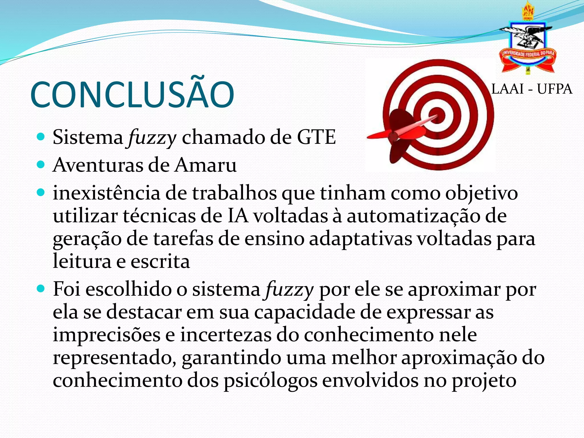 CONCLUSÃO
 Sistema fuzzy chamado de GTE
 Aventuras de Amaru
 inexistência de trabalhos que tinham como objetivo
utilizar técnicas de IA voltadas à automatização de
geração de tarefas de ensino adaptativas voltadas para
leitura e escrita
 Foi escolhido o sistema fuzzy por ele se aproximar por
ela se destacar em sua capacidade de expressar as
imprecisões e incertezas do conhecimento nele
representado, garantindo uma melhor aproximação do
conhecimento dos psicólogos envolvidos no projeto
LAAI - UFPA
 