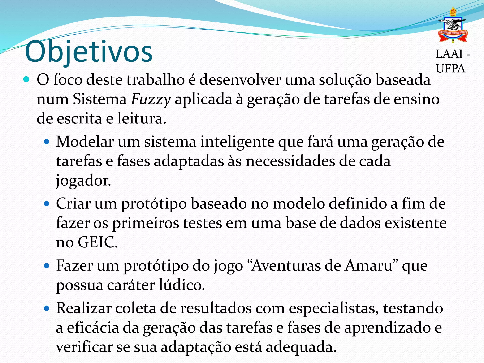 Objetivos
 O foco deste trabalho é desenvolver uma solução baseada
num Sistema Fuzzy aplicada à geração de tarefas de ensino
de escrita e leitura.
 Modelar um sistema inteligente que fará uma geração de
tarefas e fases adaptadas às necessidades de cada
jogador.
 Criar um protótipo baseado no modelo definido a fim de
fazer os primeiros testes em uma base de dados existente
no GEIC.
 Fazer um protótipo do jogo “Aventuras de Amaru” que
possua caráter lúdico.
 Realizar coleta de resultados com especialistas, testando
a eficácia da geração das tarefas e fases de aprendizado e
verificar se sua adaptação está adequada.
LAAI -
UFPA
 