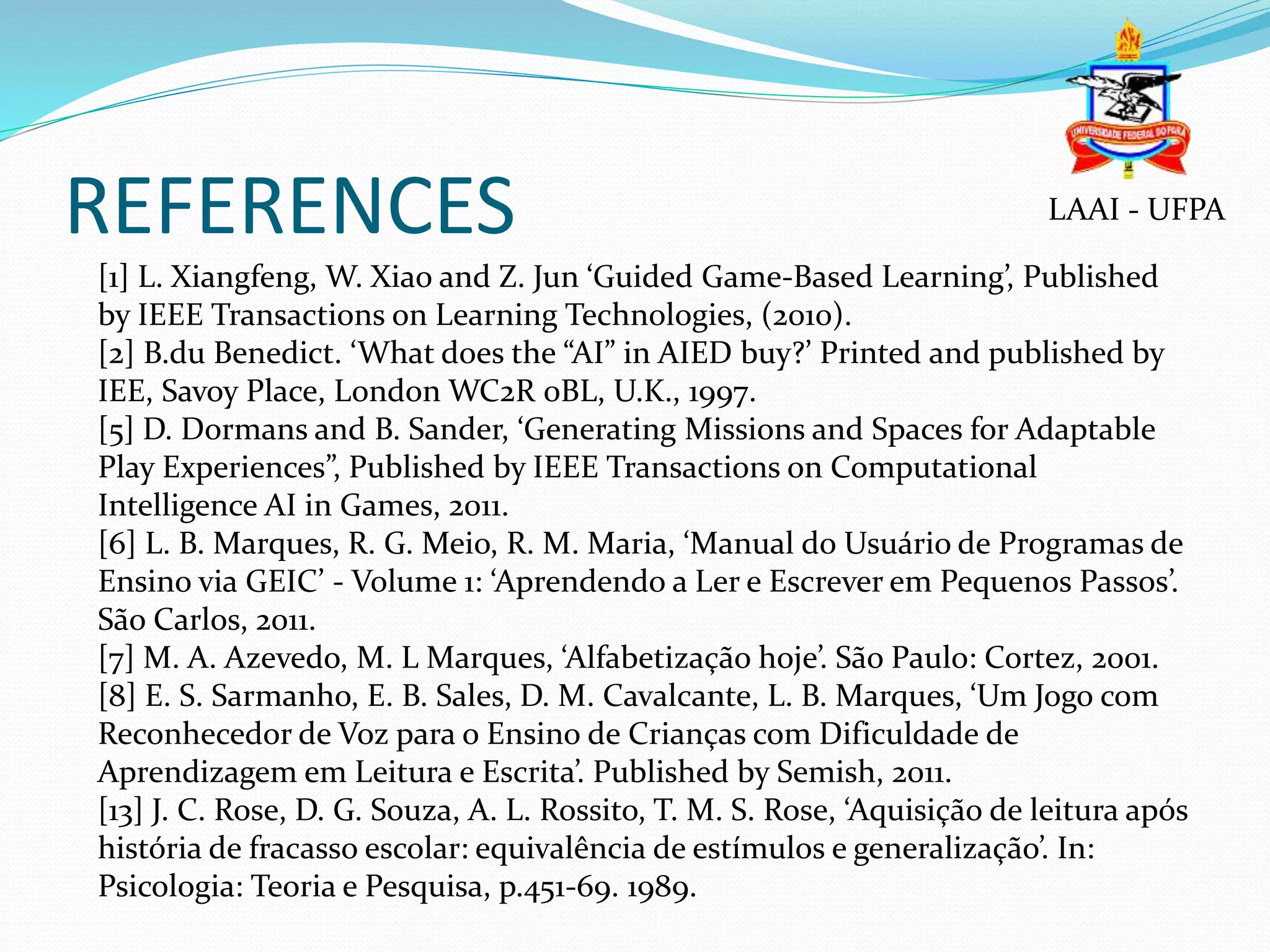 REFERENCES
[1] L. Xiangfeng, W. Xiao and Z. Jun ‘Guided Game-Based Learning’, Published
by IEEE Transactions on Learning Technologies, (2010).
[2] B.du Benedict. ‘What does the “AI” in AIED buy?’ Printed and published by
IEE, Savoy Place, London WC2R 0BL, U.K., 1997.
[5] D. Dormans and B. Sander, ‘Generating Missions and Spaces for Adaptable
Play Experiences”, Published by IEEE Transactions on Computational
Intelligence AI in Games, 2011.
[6] L. B. Marques, R. G. Meio, R. M. Maria, ‘Manual do Usuário de Programas de
Ensino via GEIC’ - Volume 1: ‘Aprendendo a Ler e Escrever em Pequenos Passos’.
São Carlos, 2011.
[7] M. A. Azevedo, M. L Marques, ‘Alfabetização hoje’. São Paulo: Cortez, 2001.
[8] E. S. Sarmanho, E. B. Sales, D. M. Cavalcante, L. B. Marques, ‘Um Jogo com
Reconhecedor de Voz para o Ensino de Crianças com Dificuldade de
Aprendizagem em Leitura e Escrita’. Published by Semish, 2011.
[13] J. C. Rose, D. G. Souza, A. L. Rossito, T. M. S. Rose, ‘Aquisição de leitura após
história de fracasso escolar: equivalência de estímulos e generalização’. In:
Psicologia: Teoria e Pesquisa, p.451-69. 1989.
LAAI - UFPA
 